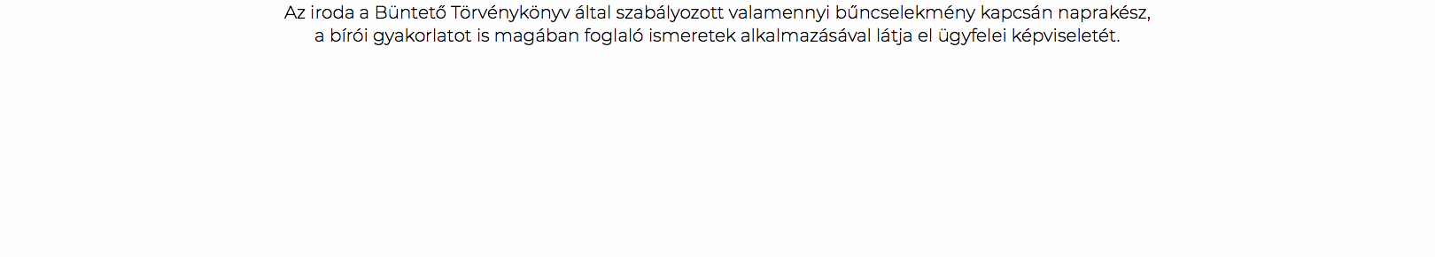 Az iroda a Büntető Törvénykönyv által szabályozott valamennyi bűncselekmény kapcsán naprakész, a bírói gyakorlatot is magában foglaló ismeretek alkalmazásával látja el ügyfelei képviseletét.