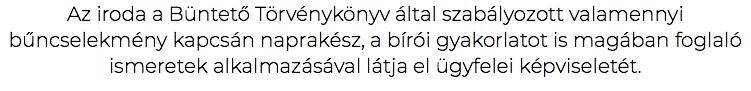 Az iroda a Büntető Törvénykönyv által szabályozott valamennyi bűncselekmény kapcsán naprakész, a bírói gyakorlatot is magában foglaló ismeretek alkalmazásával látja el ügyfelei képviseletét.